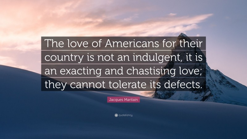 Jacques Maritain Quote: “The love of Americans for their country is not an indulgent, it is an exacting and chastising love; they cannot tolerate its defects.”