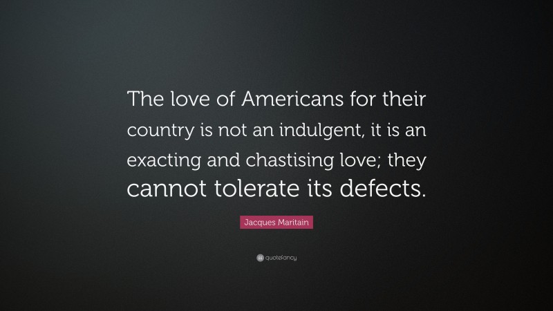 Jacques Maritain Quote: “The love of Americans for their country is not an indulgent, it is an exacting and chastising love; they cannot tolerate its defects.”