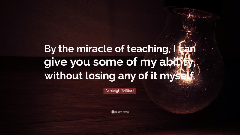 Ashleigh Brilliant Quote: “By the miracle of teaching, I can give you some of my ability, without losing any of it myself.”