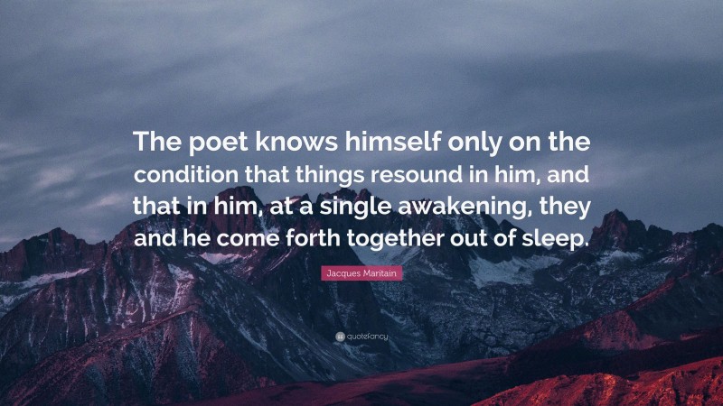 Jacques Maritain Quote: “The poet knows himself only on the condition that things resound in him, and that in him, at a single awakening, they and he come forth together out of sleep.”