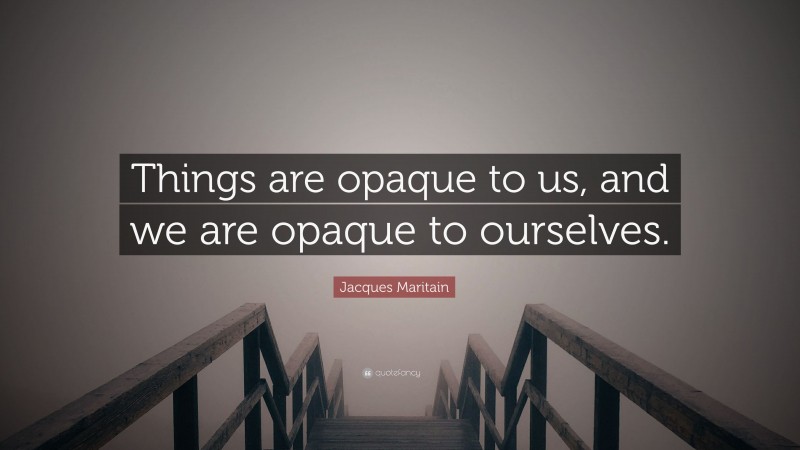 Jacques Maritain Quote: “Things are opaque to us, and we are opaque to ourselves.”