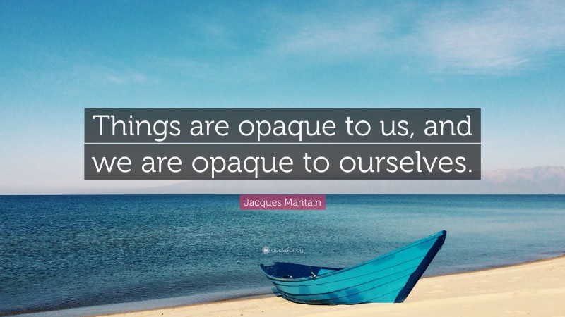 Jacques Maritain Quote: “Things are opaque to us, and we are opaque to ourselves.”