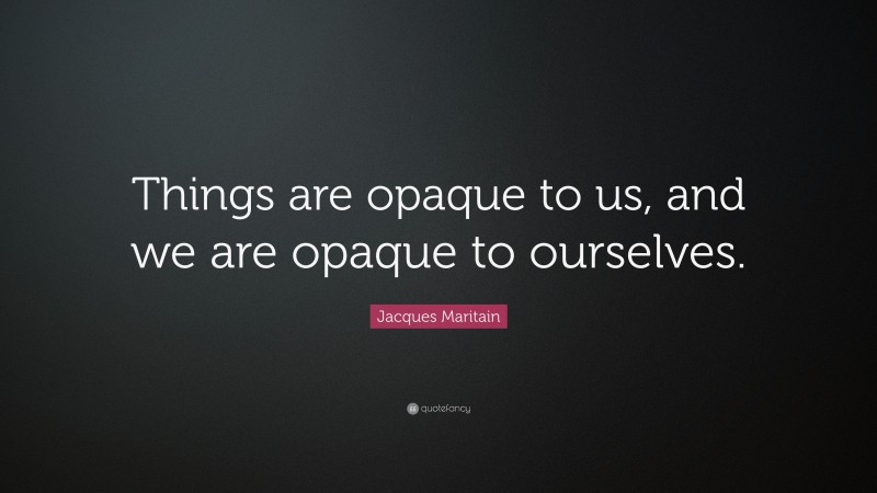 Jacques Maritain Quote: “Things are opaque to us, and we are opaque to ourselves.”