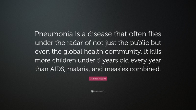 Mandy Moore Quote: “Pneumonia is a disease that often flies under the radar of not just the public but even the global health community. It kills more children under 5 years old every year than AIDS, malaria, and measles combined.”