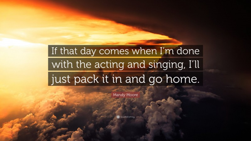 Mandy Moore Quote: “If that day comes when I’m done with the acting and singing, I’ll just pack it in and go home.”