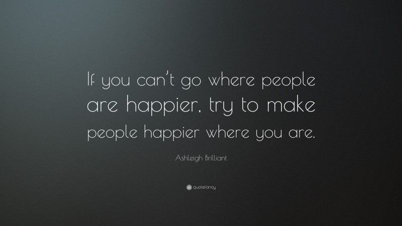 Ashleigh Brilliant Quote: “If you can’t go where people are happier, try to make people happier where you are.”