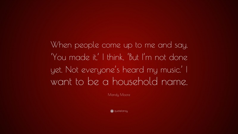 Mandy Moore Quote: “When people come up to me and say, ‘You made it,’ I think, ‘But I’m not done yet. Not everyone’s heard my music.’ I want to be a household name.”