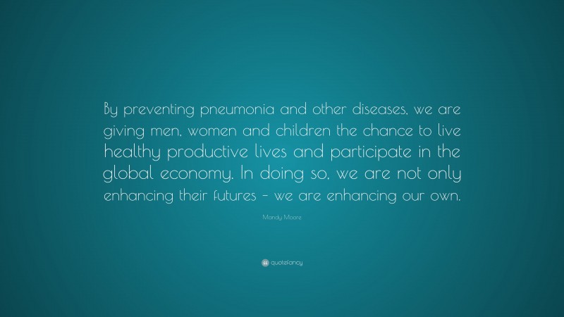 Mandy Moore Quote: “By preventing pneumonia and other diseases, we are giving men, women and children the chance to live healthy productive lives and participate in the global economy. In doing so, we are not only enhancing their futures – we are enhancing our own.”