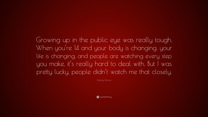 Mandy Moore Quote: “Growing up in the public eye was really tough. When you’re 14 and your body is changing, your life is changing, and people are watching every step you make, it’s really hard to deal with. But I was pretty lucky, people didn’t watch me that closely.”