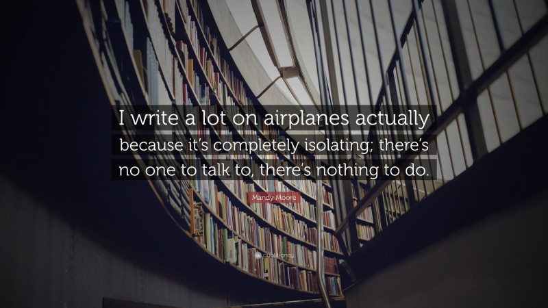 Mandy Moore Quote: “I write a lot on airplanes actually because it’s completely isolating; there’s no one to talk to, there’s nothing to do.”