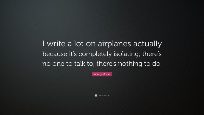 Mandy Moore Quote: “I write a lot on airplanes actually because it’s completely isolating; there’s no one to talk to, there’s nothing to do.”