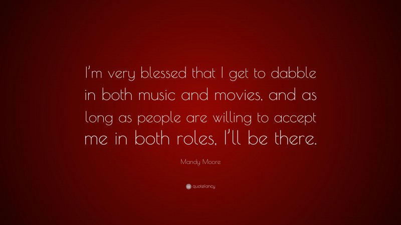 Mandy Moore Quote: “I’m very blessed that I get to dabble in both music and movies, and as long as people are willing to accept me in both roles, I’ll be there.”