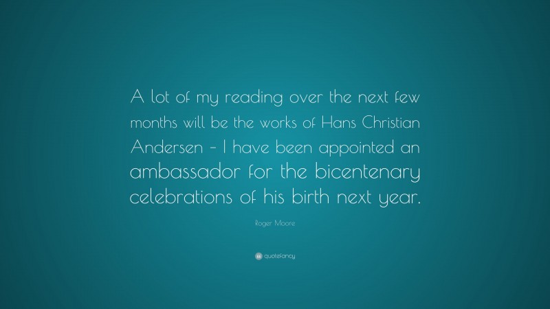 Roger Moore Quote: “A lot of my reading over the next few months will be the works of Hans Christian Andersen – I have been appointed an ambassador for the bicentenary celebrations of his birth next year.”