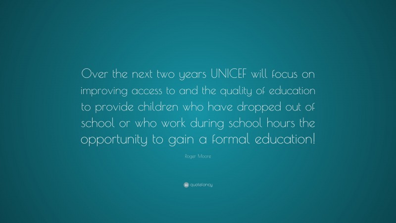 Roger Moore Quote: “Over the next two years UNICEF will focus on improving access to and the quality of education to provide children who have dropped out of school or who work during school hours the opportunity to gain a formal education!”