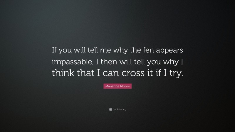Marianne Moore Quote: “If you will tell me why the fen appears impassable, I then will tell you why I think that I can cross it if I try.”