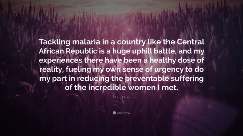 Mandy Moore Quote: “Tackling malaria in a country like the Central African Republic is a huge uphill battle, and my experiences there have been a healthy dose of reality, fueling my own sense of urgency to do my part in reducing the preventable suffering of the incredible women I met.”