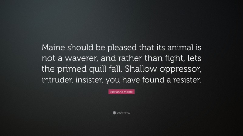 Marianne Moore Quote: “Maine should be pleased that its animal is not a waverer, and rather than fight, lets the primed quill fall. Shallow oppressor, intruder, insister, you have found a resister.”