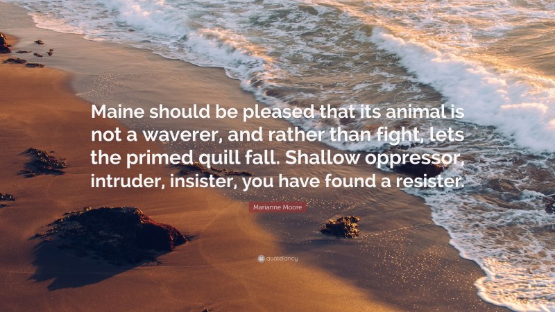 Marianne Moore Quote: “Maine should be pleased that its animal is not a waverer, and rather than fight, lets the primed quill fall. Shallow oppressor, intruder, insister, you have found a resister.”