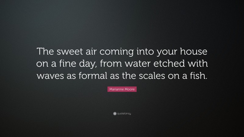 Marianne Moore Quote: “The sweet air coming into your house on a fine day, from water etched with waves as formal as the scales on a fish.”