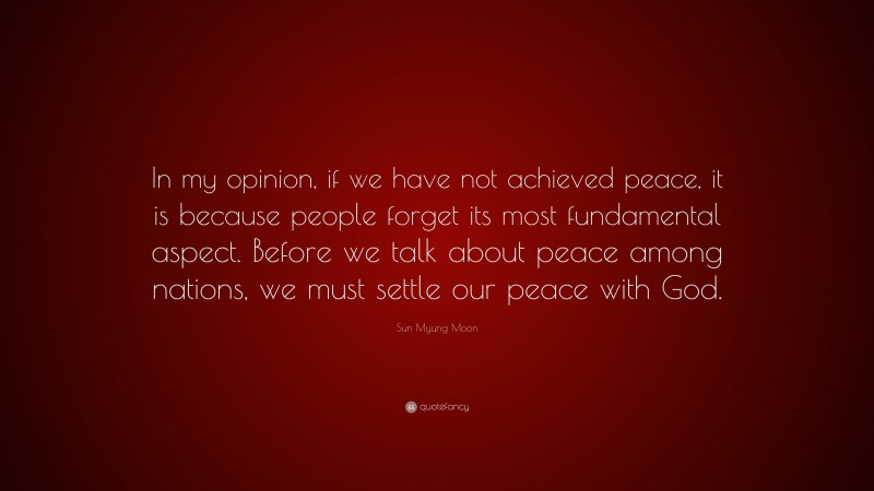 Sun Myung Moon Quote: “In my opinion, if we have not achieved peace, it is because people forget its most fundamental aspect. Before we talk about peace among nations, we must settle our peace with God.”