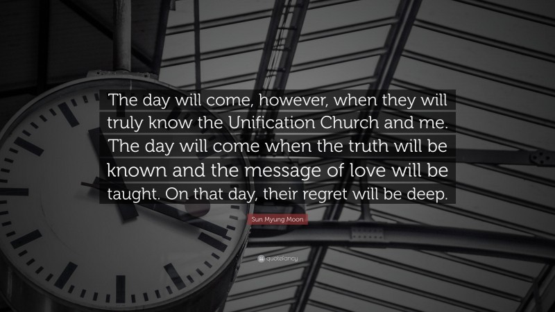 Sun Myung Moon Quote: “The day will come, however, when they will truly know the Unification Church and me. The day will come when the truth will be known and the message of love will be taught. On that day, their regret will be deep.”