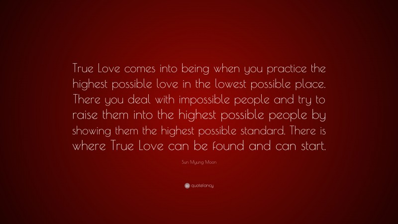 Sun Myung Moon Quote: “True Love comes into being when you practice the highest possible love in the lowest possible place. There you deal with impossible people and try to raise them into the highest possible people by showing them the highest possible standard. There is where True Love can be found and can start.”