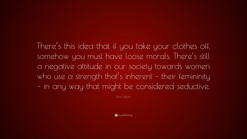 Demi Moore Quote: “There’s this idea that if you take your clothes off, somehow you must have loose morals. There’s still a negative attitude in our society towards women who use a strength that’s inherent – their femininity – in any way that might be considered seductive.”