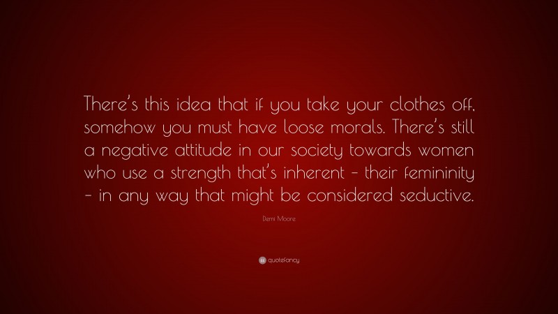 Demi Moore Quote: “There’s this idea that if you take your clothes off, somehow you must have loose morals. There’s still a negative attitude in our society towards women who use a strength that’s inherent – their femininity – in any way that might be considered seductive.”