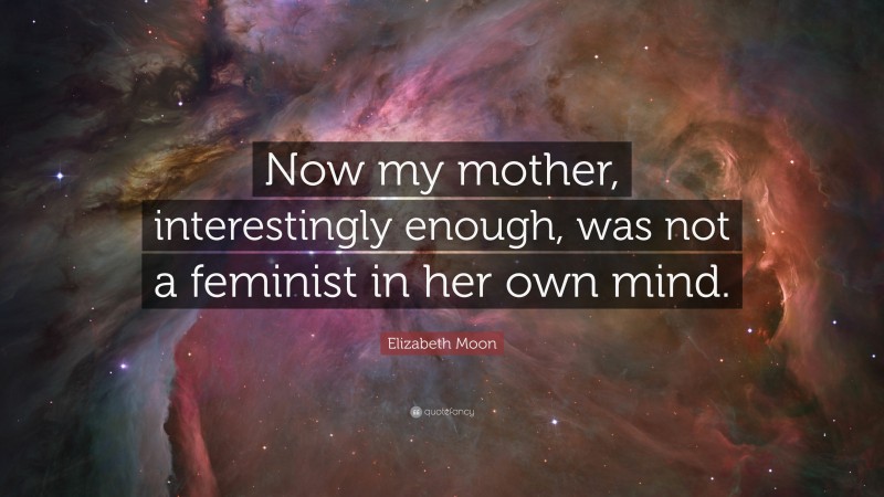 Elizabeth Moon Quote: “Now my mother, interestingly enough, was not a feminist in her own mind.”