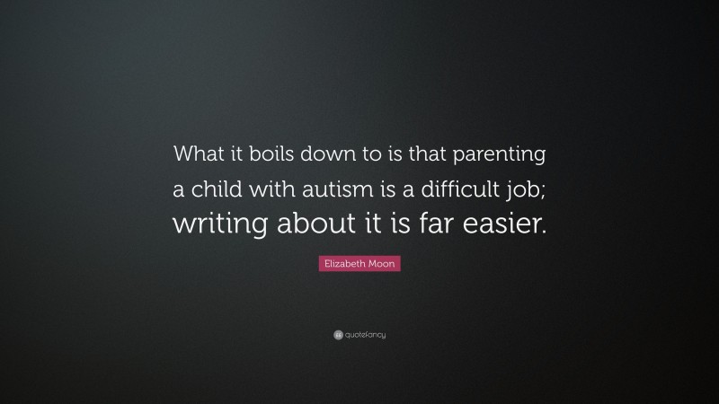 Elizabeth Moon Quote: “What it boils down to is that parenting a child with autism is a difficult job; writing about it is far easier.”