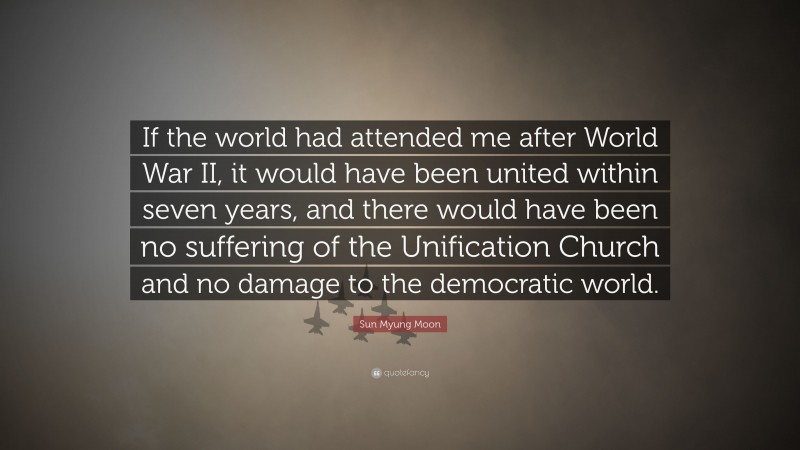 Sun Myung Moon Quote: “If the world had attended me after World War II, it would have been united within seven years, and there would have been no suffering of the Unification Church and no damage to the democratic world.”