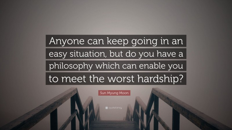 Sun Myung Moon Quote: “Anyone can keep going in an easy situation, but do you have a philosophy which can enable you to meet the worst hardship?”