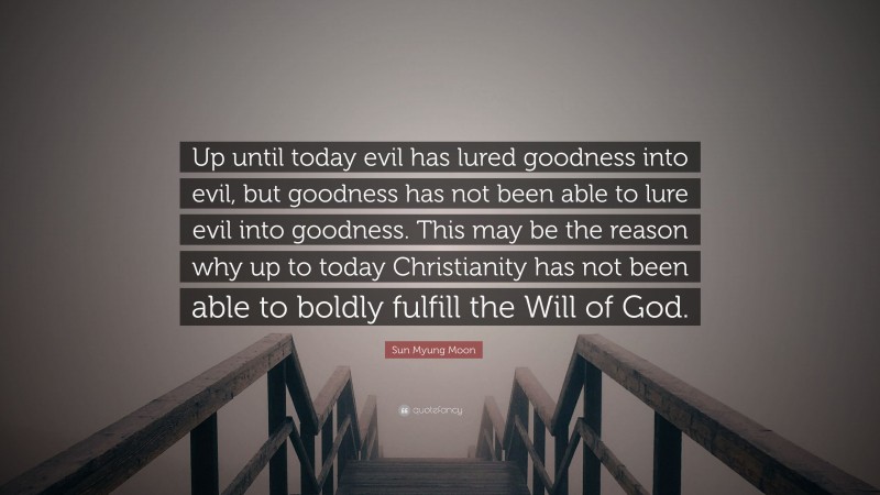 Sun Myung Moon Quote: “Up until today evil has lured goodness into evil, but goodness has not been able to lure evil into goodness. This may be the reason why up to today Christianity has not been able to boldly fulfill the Will of God.”