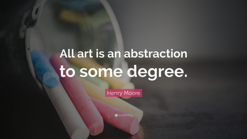 Henry Moore Quote: “All art is an abstraction to some degree.”