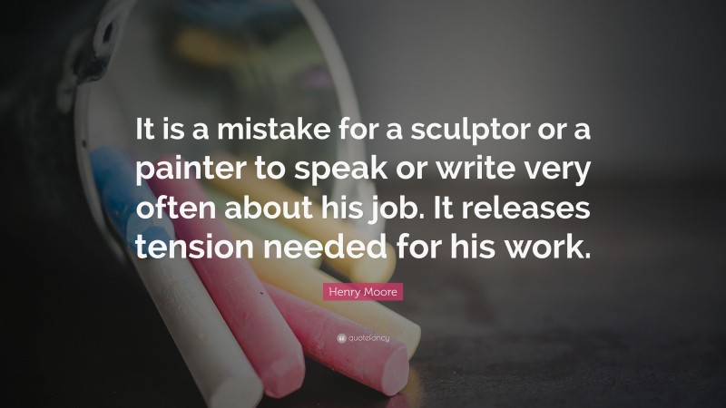 Henry Moore Quote: “It is a mistake for a sculptor or a painter to speak or write very often about his job. It releases tension needed for his work.”