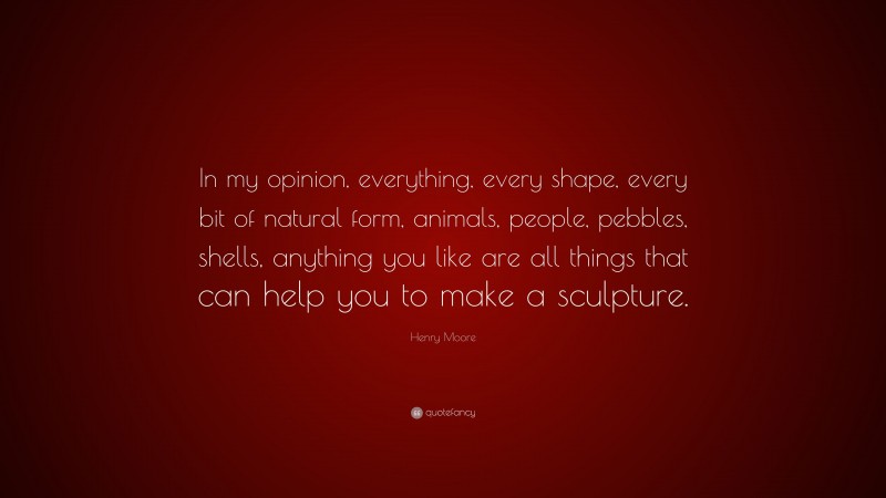 Henry Moore Quote: “In my opinion, everything, every shape, every bit of natural form, animals, people, pebbles, shells, anything you like are all things that can help you to make a sculpture.”