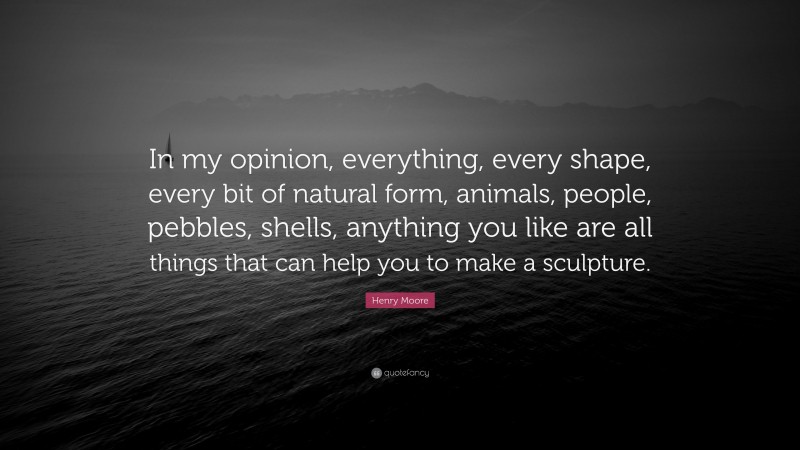 Henry Moore Quote: “In my opinion, everything, every shape, every bit of natural form, animals, people, pebbles, shells, anything you like are all things that can help you to make a sculpture.”