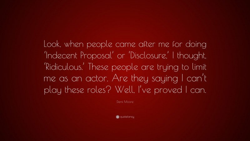 Demi Moore Quote: “Look, when people came after me for doing ‘Indecent Proposal’ or ‘Disclosure,’ I thought, ‘Ridiculous.’ These people are trying to limit me as an actor. Are they saying I can’t play these roles? Well, I’ve proved I can.”