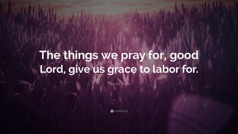 Thomas More Quote: “The things we pray for, good Lord, give us grace to labor for.”