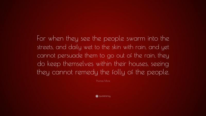 Thomas More Quote: “For when they see the people swarm into the streets, and daily wet to the skin with rain, and yet cannot persuade them to go out of the rain, they do keep themselves within their houses, seeing they cannot remedy the folly of the people.”