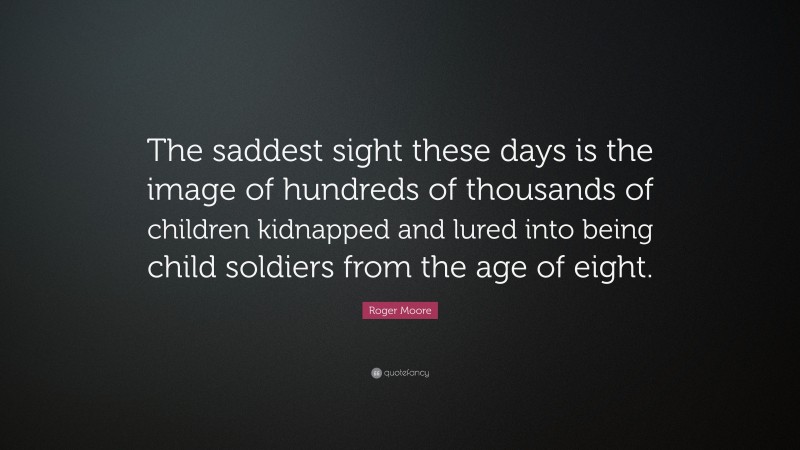 Roger Moore Quote: “The saddest sight these days is the image of hundreds of thousands of children kidnapped and lured into being child soldiers from the age of eight.”