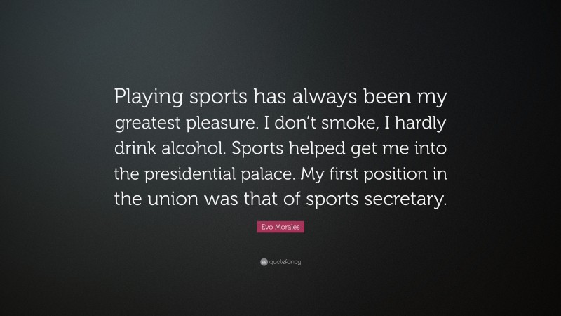 Evo Morales Quote: “Playing sports has always been my greatest pleasure. I don’t smoke, I hardly drink alcohol. Sports helped get me into the presidential palace. My first position in the union was that of sports secretary.”