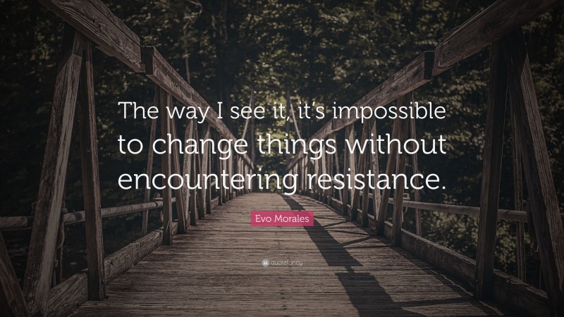 Evo Morales Quote: “The way I see it, it’s impossible to change things without encountering resistance.”