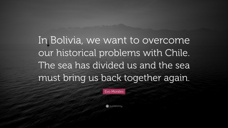 Evo Morales Quote: “In Bolivia, we want to overcome our historical problems with Chile. The sea has divided us and the sea must bring us back together again.”