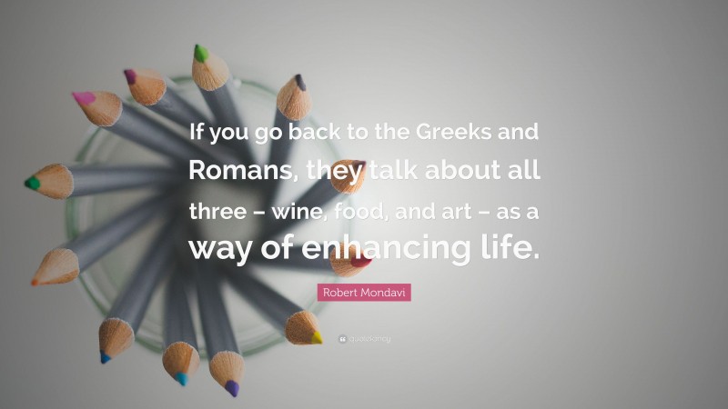 Robert Mondavi Quote: “If you go back to the Greeks and Romans, they talk about all three – wine, food, and art – as a way of enhancing life.”