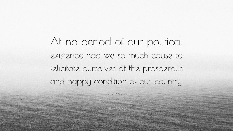 James Monroe Quote: “At no period of our political existence had we so much cause to felicitate ourselves at the prosperous and happy condition of our country.”