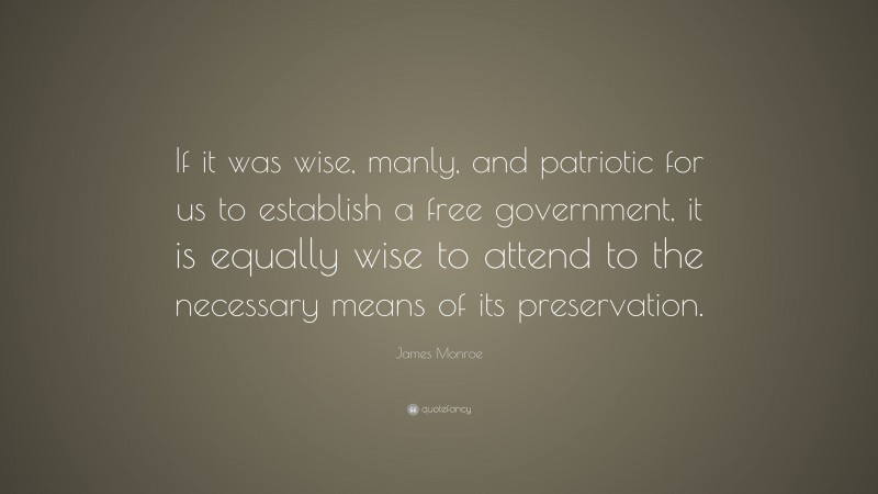 James Monroe Quote: “If it was wise, manly, and patriotic for us to establish a free government, it is equally wise to attend to the necessary means of its preservation.”