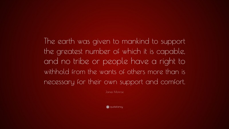 James Monroe Quote: “The earth was given to mankind to support the greatest number of which it is capable, and no tribe or people have a right to withhold from the wants of others more than is necessary for their own support and comfort.”