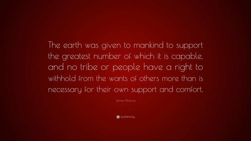 James Monroe Quote: “The earth was given to mankind to support the greatest number of which it is capable, and no tribe or people have a right to withhold from the wants of others more than is necessary for their own support and comfort.”