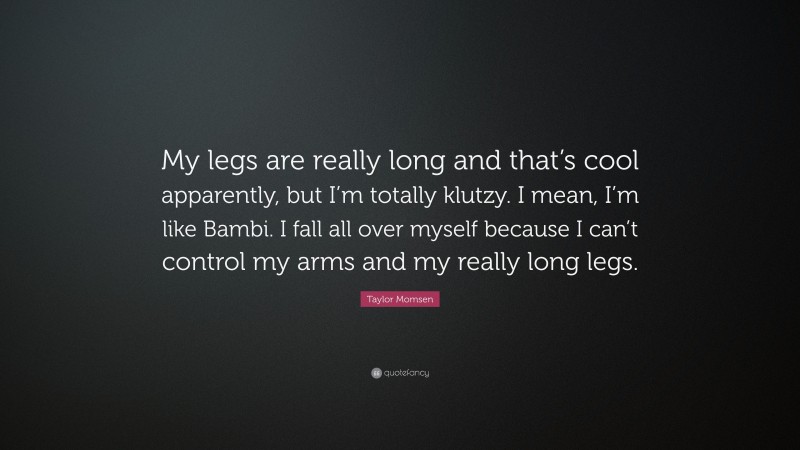 Taylor Momsen Quote: “My legs are really long and that’s cool apparently, but I’m totally klutzy. I mean, I’m like Bambi. I fall all over myself because I can’t control my arms and my really long legs.”